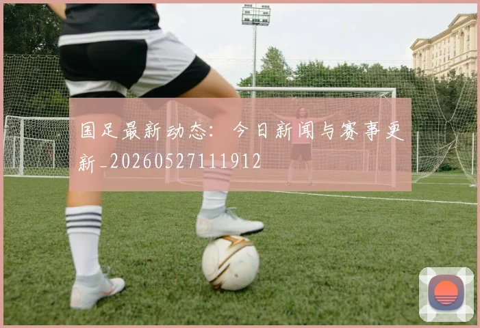 国足最新动态:今日新闻与赛事更新_20260527111912