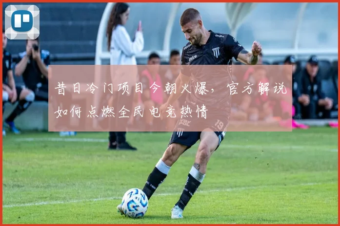 昔日冷门项目今朝火爆,官方解说如何点燃全民电竞热情