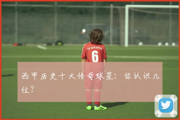 西甲历史十大传奇球星：你认识几位？
