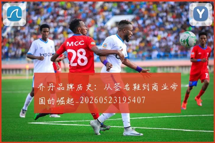 乔丹品牌历史：从签名鞋到商业帝国的崛起_20260523195407
