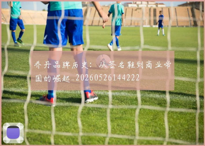 乔丹品牌历史：从签名鞋到商业帝国的崛起_20260526144222