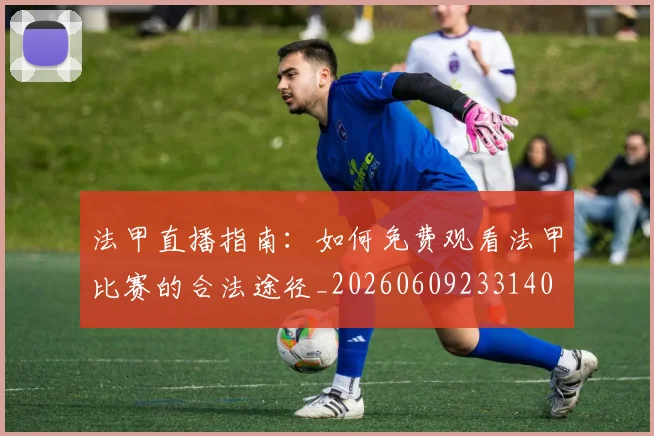 法甲直播指南：如何免费观看法甲比赛的合法途径_20260609233140