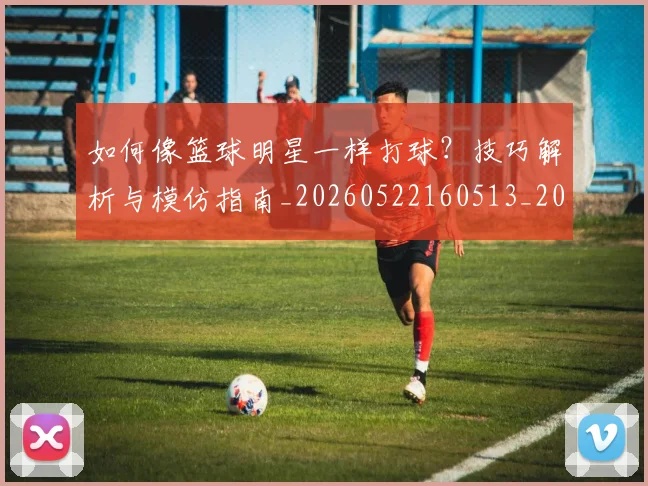 如何像篮球明星一样打球?技巧解析与模仿指南_20260522160513_20260609132613