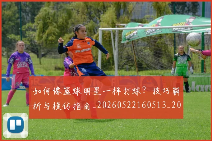 如何像篮球明星一样打球?技巧解析与模仿指南_20260522160513_20260609132613
