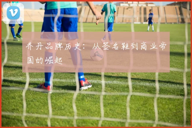 乔丹品牌历史：从签名鞋到商业帝国的崛起