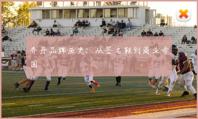 乔丹品牌历史：从签名鞋到商业帝国